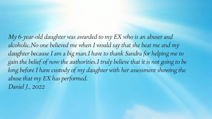 My 6-year-old daughter was awarded to my EX who is an abuser and alcoholic.
      No one believed me when I would say that she beat me and my daughter because I am a big man.  I have to thank
      Sandra for helping me to gain the belief of now the authorities.  I truly believe that it is not going to be long
      before I have custody of my daughter with her assessment showing the abuse that my EX has performed.
Daniel J., 2022