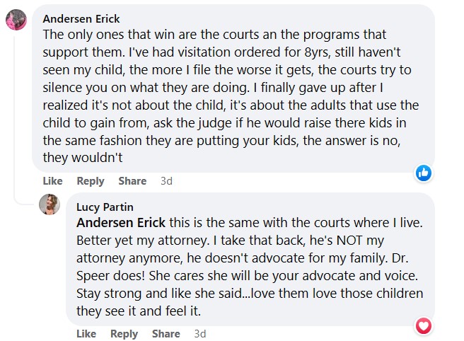 Lucy Partin
        Andersen Erick this is the same with the courts where I live. Better yet my attorney. I take that back, he's NOT 
        my attorney anymore, he doesn't advocate for my family. Dr. Speer does! She cares she will be your advocate and voice.
        Stay strong and like she said...love them love those children they see it and feel it.
        It was written in response to this:
        Andersen Erick
        The only ones that win are the courts an the programs that support them. I've had visitation ordered for 8yrs, still 
        haven't seen my child, the more I file the worse it gets, the courts try to silence you on what they are doing. I finally 
        gave up after I realized it's not about the child, it's about the adults that use the child to gain from, ask the judge
         if he would raise there kids in the same fashion they are putting your kids, the answer is no, they wouldn't