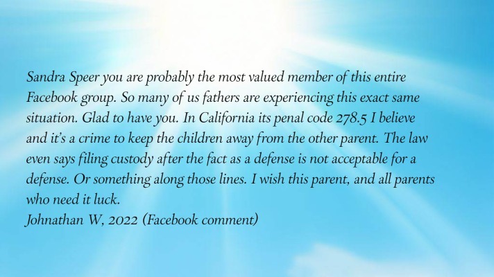 Sandra Speer you are probably the most valued member of this entire Facebook
      group. So many of us fathers are experiencing this exact same situation. Glad to have you. In California its penal
      code 278.5 I believe and it's a crime to keep the children away from the other parent. The law even says filing
      custody after the fact as a defense is not acceptable for a defense. Or something along those lines. I wish this
      parent, and all parents who need it luck.
Johnathan W, 2022 (Facebook comment)