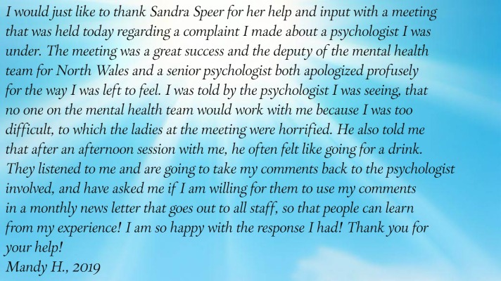 I would just like to thank Sandra Speer for her help and input with a meeting
       that was held today regarding a complaint I made about a psychologist I was under. The meeting was a great
       success and the deputy of the mental health team for North Wales and a senior psychologist both apologized
       profusely for the way I was left to feel. I was told by the psychologist I was seeing, that no one on the mental
       health team would work with me because I was too difficult, to which the ladies at the meeting were horrified.
       He also told me that after an afternoon session with me, he often felt like going for a drink. They listened to
       me and are going to take my comments back to the psychologist involved, and have asked me if I am willing for
       them to use my comments in a monthly news letter that goes out to all staff, so that people can learn from my
       experience! I am so happy with the response I had! Thank you for your help!
Mandy H., 2019