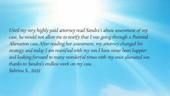 Until my very highly paid attorney read Sandra’s abuse assessment of my case,
      he would not allow me to testify that I was going through a Parental Alienation case.  After reading her assessment,
      my attorney changed his strategy and today I am reunified with my son.  I have never been happier and looking
      forward to many wonderful times with my once alienated son thanks to Sandra’s endless work on my case.
Sabrina S., 2021