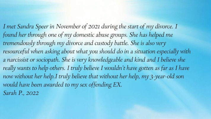 I met Sandra Speer in November of 2021 during the start of my divorce.
      I found her through one of my domestic abuse groups. She has helped me tremendously through my divorce and
      custody battle. She is also very resourceful when asking about what you should do in a situation especially
      with a narcissist or sociopath. She is very knowledgeable and kind and I believe she really wants to help others.
      I truly believe I wouldn't have gotten as far as I have now without her help.  I truly believe that without her
      help, my 3-year-old son would have been awarded to my sex offending EX.
Sarah P., 2022