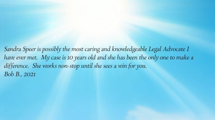 Sandra Speer is possibly the most caring and knowledgeable Legal Advocate I have
      ever met.  My case is 10 years old and she has been the only one to make a difference.  She works non-stop until
      she sees a win for you.
Bob B., 2021