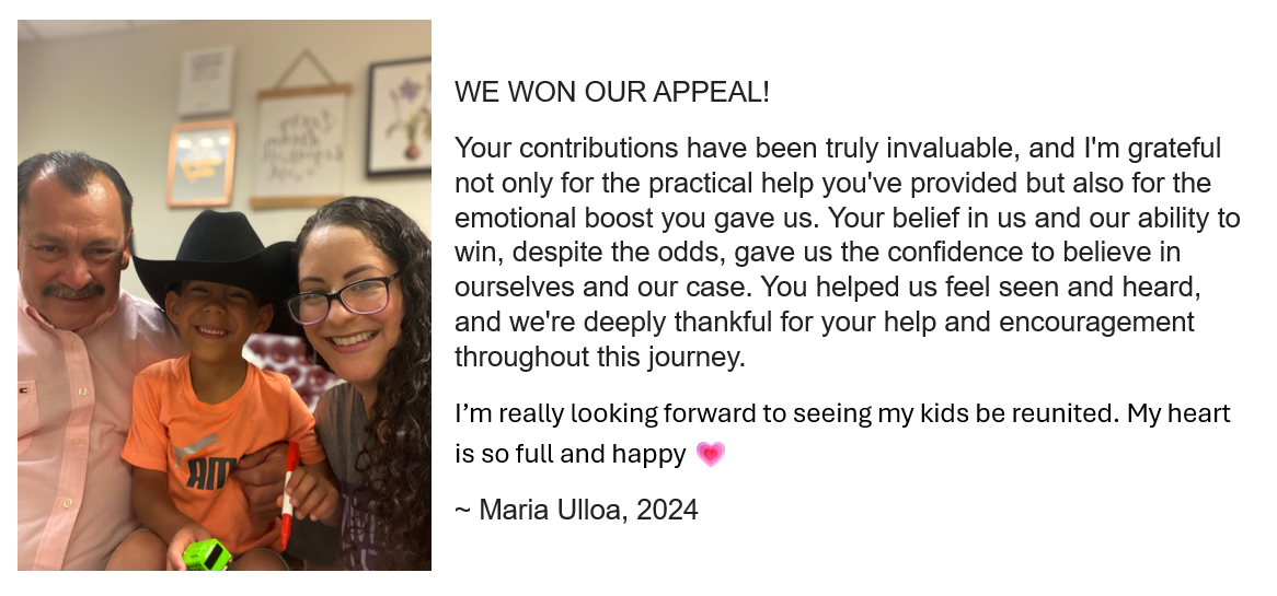 WE WON OUR APPEAL! 
        Your contributions have been truly invaluable, and I'm grateful not only for the practical help you've provided 
        but also for the emotional boost you gave us. Your belief in us and our ability to win, despite the odds, gave 
        us the confidence to believe in ourselves and our case. You helped us feel seen and heard, and we're deeply 
        thankful for your help and encouragement throughout this journey. I’m really looking forward to seeing my kids 
        be reunited. My heart is so full and happy 💗
        ~ Maria Ulloa, 2024